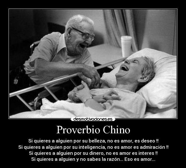 Proverbio Chino - Si quieres a alguien por su belleza, no es amor, es deseo !!
Si quieres a alguien por su inteligencia, no es amor es admiración !!
Si quieres a alguien por su dinero, no es amor es interes !!
Si quieres a alguien y no sabes la razón... Eso es amor...