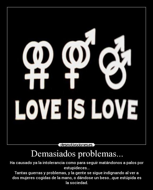 Demasiados problemas... - Ha causado ya la intolerancia como para seguir matándonos a palos por
estupideces...
Tantas guerras y problemas, y la gente se sigue indignando al ver a
dos mujeres cogidas de la mano, o dándose un beso...que estúpida es
la sociedad.