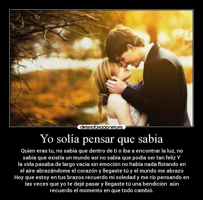 Yo solía pensar que sabia - Quien eras tu, no sabia que dentro de ti o iba a encontrar la luz, no
sabia que existía un mundo así no sabía que podía ser tan feliz Y
la vida pasaba de largo vacía sin emoción no había nada flotando en
el aire abrazándome el corazón y llegaste tú y el mundo me abrazo
Hoy que estoy en tus brazos recuerdo mi soledad y me río pensando en
las veces que yo te dejé pasar y llegaste tú una bendición aún
recuerdo el momento en que todo cambió.