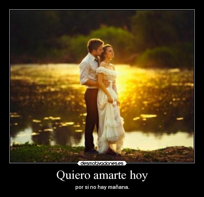 Quiero amarte hoy - por si no hay mañana.