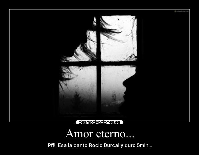 Amor eterno... - Pff!! Esa la canto Rocio Durcal y duro 5min...