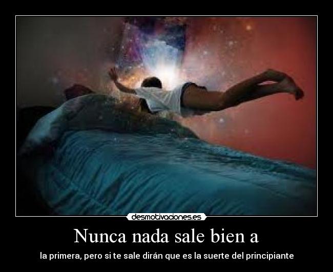 Nunca nada sale bien a - la primera, pero si te sale dirán que es la suerte del principiante