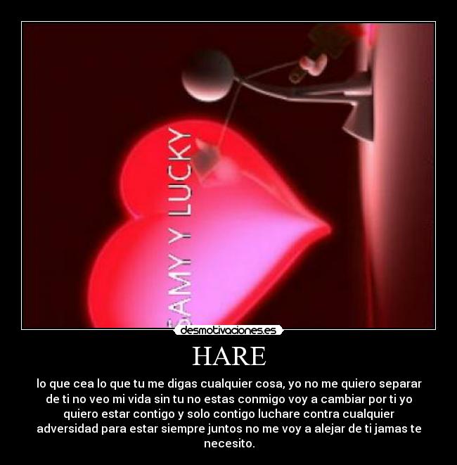 HARE - lo que cea lo que tu me digas cualquier cosa, yo no me quiero separar
de ti no veo mi vida sin tu no estas conmigo voy a cambiar por ti yo
quiero estar contigo y solo contigo luchare contra cualquier
adversidad para estar siempre juntos no me voy a alejar de ti jamas te
necesito.