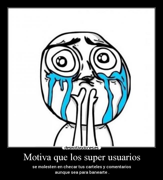 Motiva que los super usuarios - se molesten en checar tus carteles y comentarios
aunque sea para banearte .