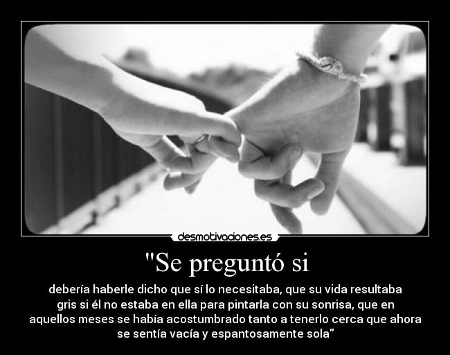 Se preguntó si - debería haberle dicho que sí lo necesitaba, que su vida resultaba
gris si él no estaba en ella para pintarla con su sonrisa, que en
aquellos meses se había acostumbrado tanto a tenerlo cerca que ahora
se sentía vacía y espantosamente sola