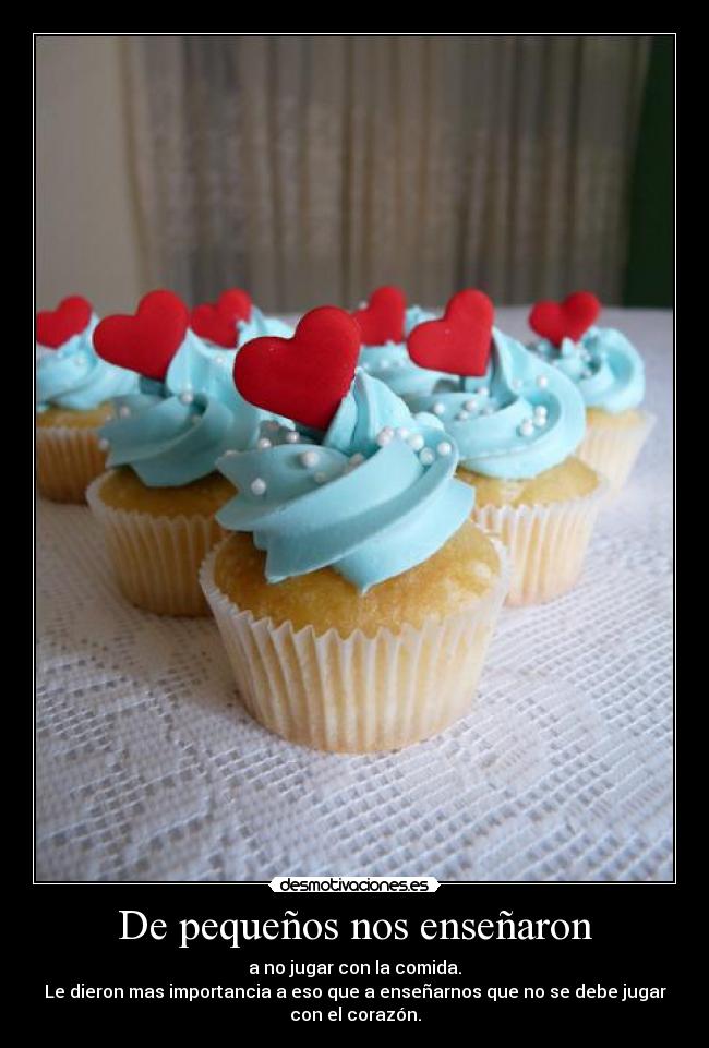 De pequeños nos enseñaron - a no jugar con la comida.
Le dieron mas importancia a eso que a enseñarnos que no se debe jugar
con el corazón.