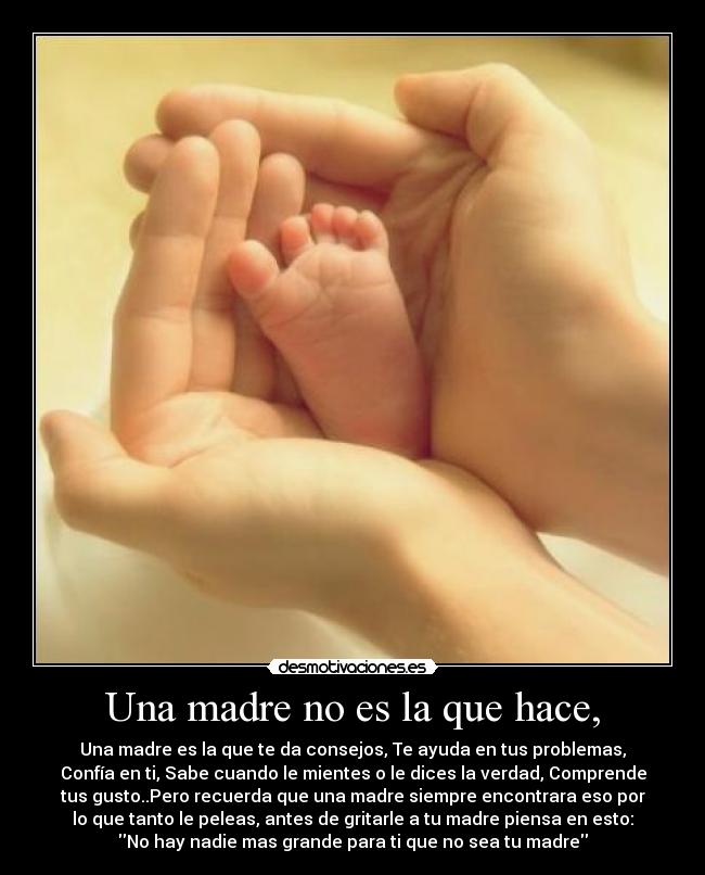 Una madre no es la que hace, - Una madre es la que te da consejos, Te ayuda en tus problemas,
Confía en ti, Sabe cuando le mientes o le dices la verdad, Comprende
tus gusto..Pero recuerda que una madre siempre encontrara eso por
lo que tanto le peleas, antes de gritarle a tu madre piensa en esto:
No hay nadie mas grande para ti que no sea tu madre