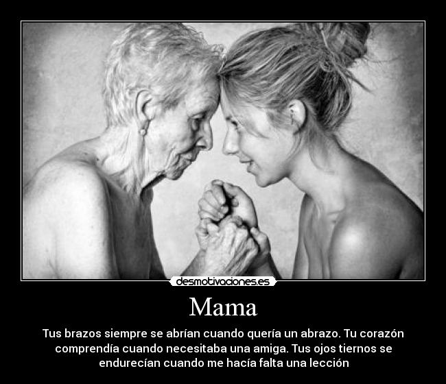 Mama - Tus brazos siempre se abrían cuando quería un abrazo. Tu corazón
comprendía cuando necesitaba una amiga. Tus ojos tiernos se
endurecían cuando me hacía falta una lección