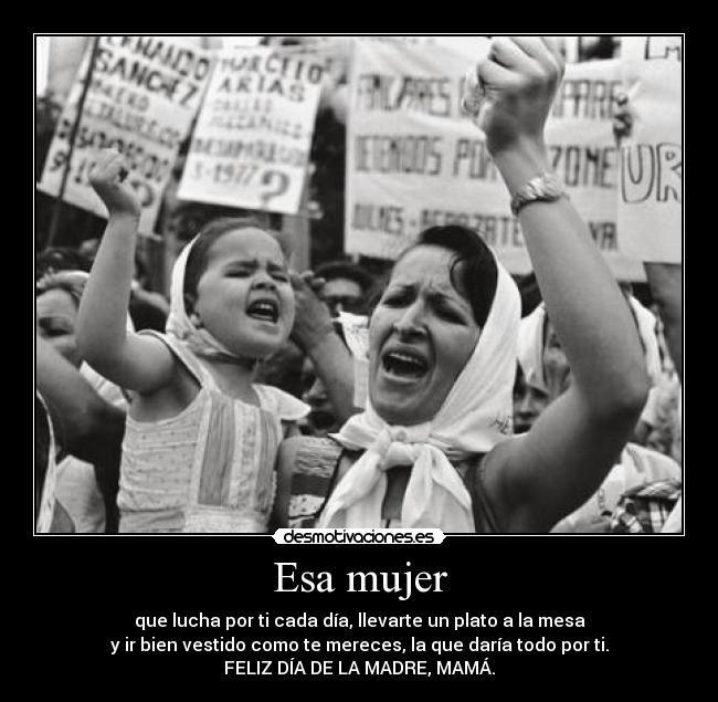 Esa mujer - que lucha por ti cada día, llevarte un plato a la mesa
y ir bien vestido como te mereces, la que daría todo por ti.
FELIZ DÍA DE LA MADRE, MAMÁ.