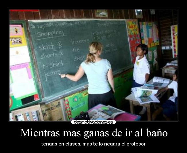 Mientras mas ganas de ir al baño - tengas en clases, mas te lo negara el profesor