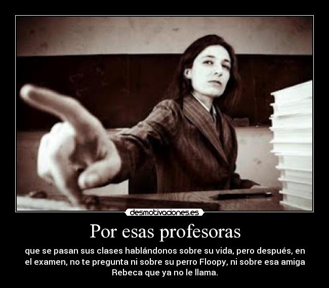 Por esas profesoras - que se pasan sus clases hablándonos sobre su vida, pero después, en
el examen, no te pregunta ni sobre su perro Floopy, ni sobre esa amiga
Rebeca que ya no le llama.