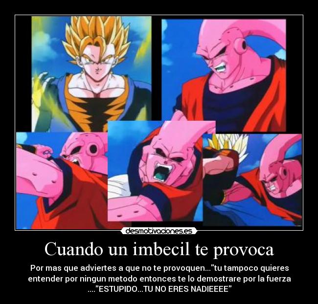 Cuando un imbecil te provoca - Por mas que adviertes a que no te provoquen...tu tampoco quieres
entender por ningun metodo entonces te lo demostrare por la fuerza
....ESTUPIDO...TU NO ERES NADIEEEE