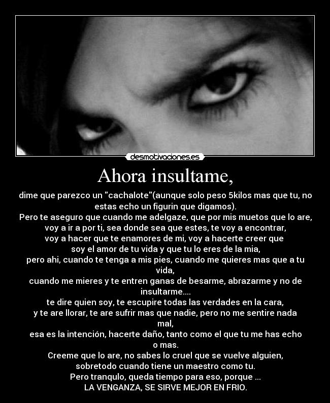 Ahora insultame, - dime que parezco un cachalote(aunque solo peso 5kilos mas que tu, no
estas echo un figurin que digamos).
Pero te aseguro que cuando me adelgaze, que por mis muetos que lo are,
voy a ir a por ti, sea donde sea que estes, te voy a encontrar,
voy a hacer que te enamores de mi, voy a hacerte creer que 
soy el amor de tu vida y que tu lo eres de la mia,
pero ahi, cuando te tenga a mis pies, cuando me quieres mas que a tu
vida,
cuando me mieres y te entren ganas de besarme, abrazarme y no de
insultarme....
te dire quien soy, te escupire todas las verdades en la cara,
y te are llorar, te are sufrir mas que nadie, pero no me sentire nada
mal,
esa es la intención, hacerte daño, tanto como el que tu me has echo
o mas.
Creeme que lo are, no sabes lo cruel que se vuelve alguien,
sobretodo cuando tiene un maestro como tu.
Pero tranqulo, queda tiempo para eso, porque ...
LA VENGANZA, SE SIRVE MEJOR EN FRIO.