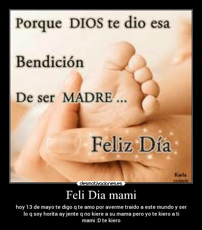 Feli Dia mami - hoy 13 de mayo te digo q te amo por averme traido a este mundo y ser
lo q soy horita ay jente q no kiere a su mama pero yo te kiero a ti
mami :D te kiero