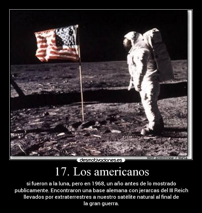 17. Los americanos - si fueron a la luna, pero en 1968, un año antes de lo mostrado
publicamente. Encontraron una base alemana con jerarcas del III Reich
llevados por extraterrestres a nuestro satélite natural al final de
la gran guerra.