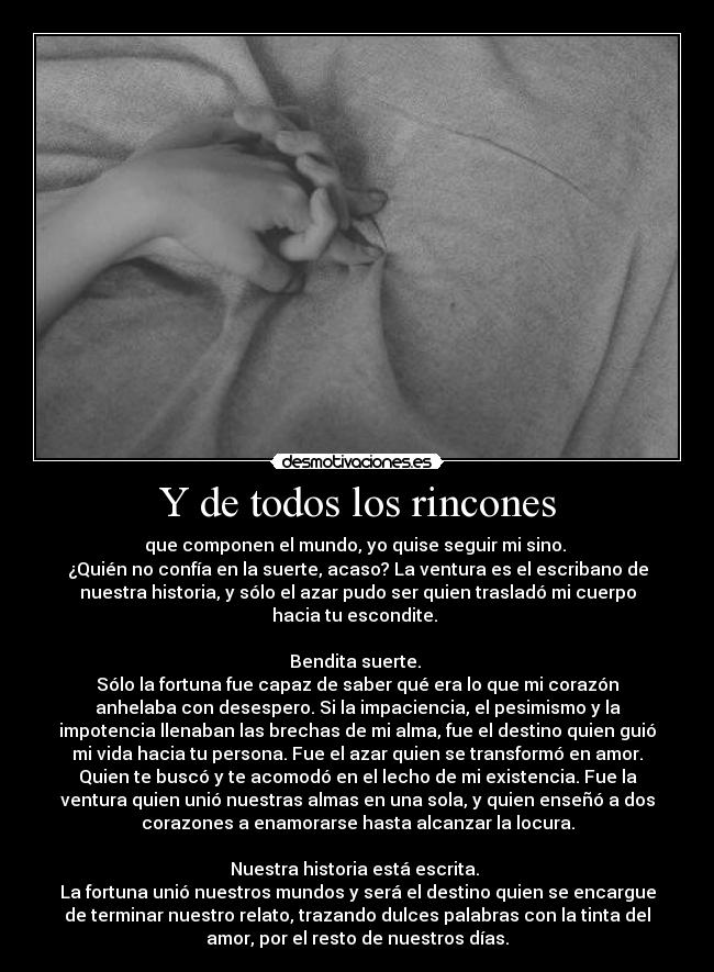 Y de todos los rincones - que componen el mundo, yo quise seguir mi sino.
¿Quién no confía en la suerte, acaso? La ventura es el escribano de
nuestra historia, y sólo el azar pudo ser quien trasladó mi cuerpo
hacia tu escondite.
Bendita suerte.
Sólo la fortuna fue capaz de saber qué era lo que mi corazón
anhelaba con desespero. Si la impaciencia, el pesimismo y la
impotencia llenaban las brechas de mi alma, fue el destino quien guió
mi vida hacia tu persona. Fue el azar quien se transformó en amor.
Quien te buscó y te acomodó en el lecho de mi existencia. Fue la
ventura quien unió nuestras almas en una sola, y quien enseñó a dos
corazones a enamorarse hasta alcanzar la locura.
Nuestra historia está escrita.
La fortuna unió nuestros mundos y será el destino quien se encargue
de terminar nuestro relato, trazando dulces palabras con la tinta del
amor, por el resto de nuestros días.