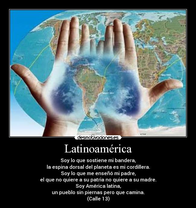Latinoamérica - Soy lo que sostiene mi bandera,
la espina dorsal del planeta es mi cordillera.
Soy lo que me enseñó mi padre,
el que no quiere a su patria no quiere a su madre.
Soy América latina,
un pueblo sin piernas pero que camina.
(Calle 13)