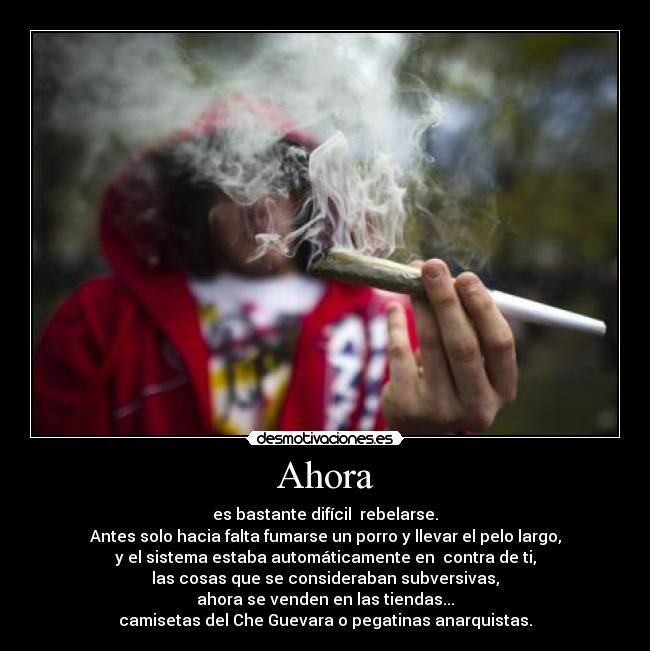 Ahora - es bastante difícil rebelarse.
Antes solo hacia falta fumarse un porro y llevar el pelo largo,
y el sistema estaba automáticamente en contra de ti,
las cosas que se consideraban subversivas,
ahora se venden en las tiendas...
camisetas del Che Guevara o pegatinas anarquistas.