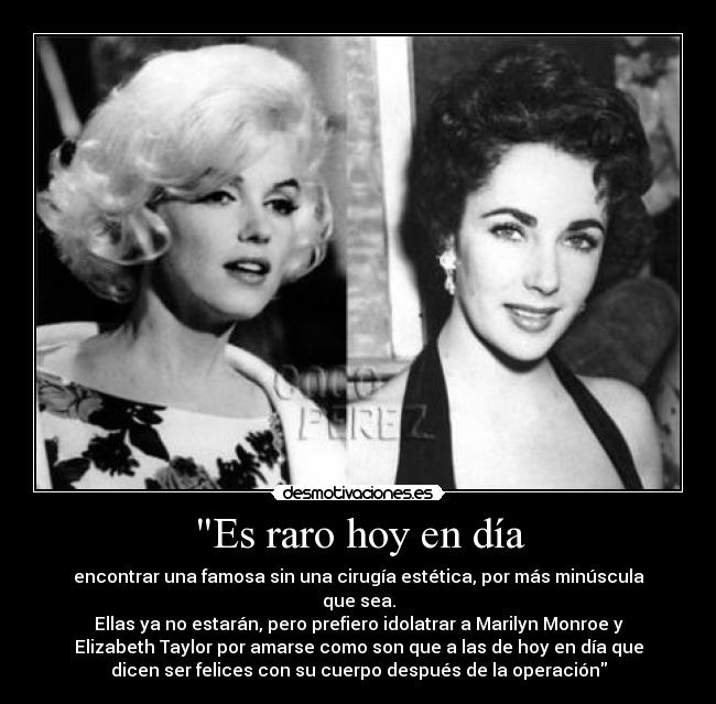Es raro hoy en día - encontrar una famosa sin una cirugía estética, por más minúscula
que sea.
Ellas ya no estarán, pero prefiero idolatrar a Marilyn Monroe y
Elizabeth Taylor por amarse como son que a las de hoy en día que
dicen ser felices con su cuerpo después de la operación