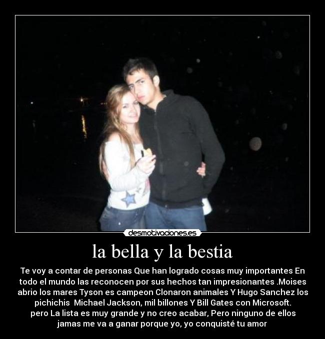 la bella y la bestia - Te voy a contar de personas Que han logrado cosas muy importantes En
todo el mundo las reconocen por sus hechos tan impresionantes .Moises
abrio los mares Tyson es campeon Clonaron animales Y Hugo Sanchez los
pichichis  Michael Jackson, mil billones Y Bill Gates con Microsoft.
pero La lista es muy grande y no creo acabar, Pero ninguno de ellos
jamas me va a ganar porque yo, yo conquisté tu amor