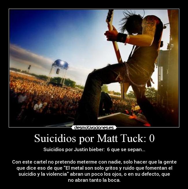 Suicidios por Matt Tuck: 0 - Suicidios por Justin bieber:  6 que se sepan...
 
Con este cartel no pretendo meterme con nadie, solo hacer que la gente
que dice eso de que El metal son solo gritos y ruido que fomentan el
suicidio y la violencia abran un poco los ojos, o en su defecto, que
no abran tanto la boca.