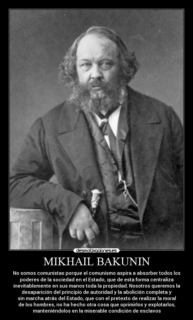 MIKHAIL BAKUNIN - No somos comunistas porque el comunismo aspira a absorber todos los
poderes de la sociedad en el Estado, que de esta forma centraliza
inevitablemente en sus manos toda la propiedad. Nosotros queremos la
desaparición del principio de autoridad y la abolición completa y
sin marcha atrás del Estado, que con el pretexto de realizar la moral
de los hombres, no ha hecho otra cosa que oprimirlos y explotarlos,
manteniéndolos en la miserable condición de esclavos