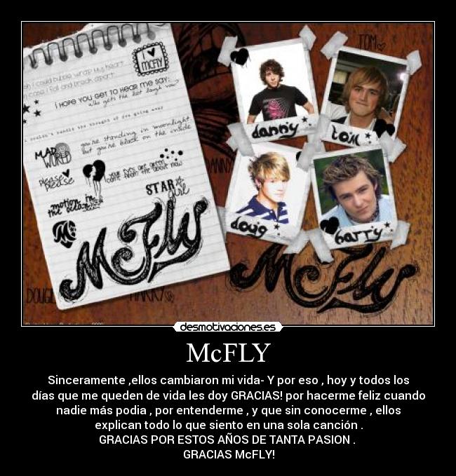 McFLY - Sinceramente ,ellos cambiaron mi vida- Y por eso , hoy y todos los
días que me queden de vida les doy GRACIAS! por hacerme feliz cuando
nadie más podia , por entenderme , y que sin conocerme , ellos
explican todo lo que siento en una sola canción .
GRACIAS POR ESTOS AÑOS DE TANTA PASION .
GRACIAS McFLY!