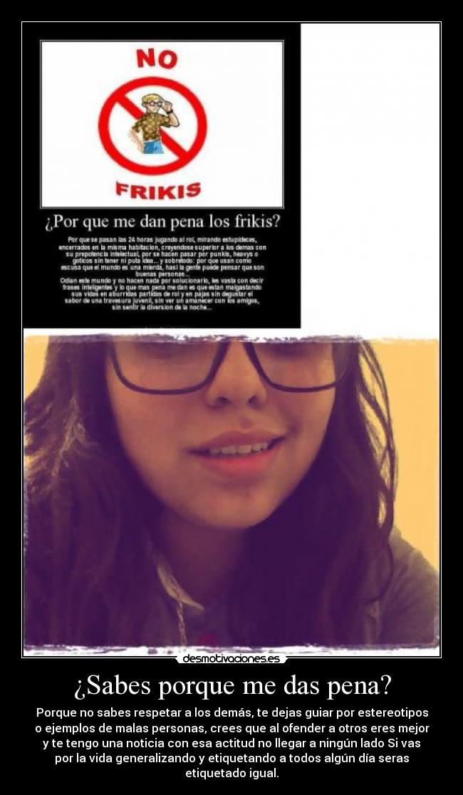 ¿Sabes porque me das pena? - Porque no sabes respetar a los demás, te dejas guiar por estereotipos
o ejemplos de malas personas, crees que al ofender a otros eres mejor
y te tengo una noticia con esa actitud no llegar a ningún lado Si vas
por la vida generalizando y etiquetando a todos algún día seras
etiquetado igual.
