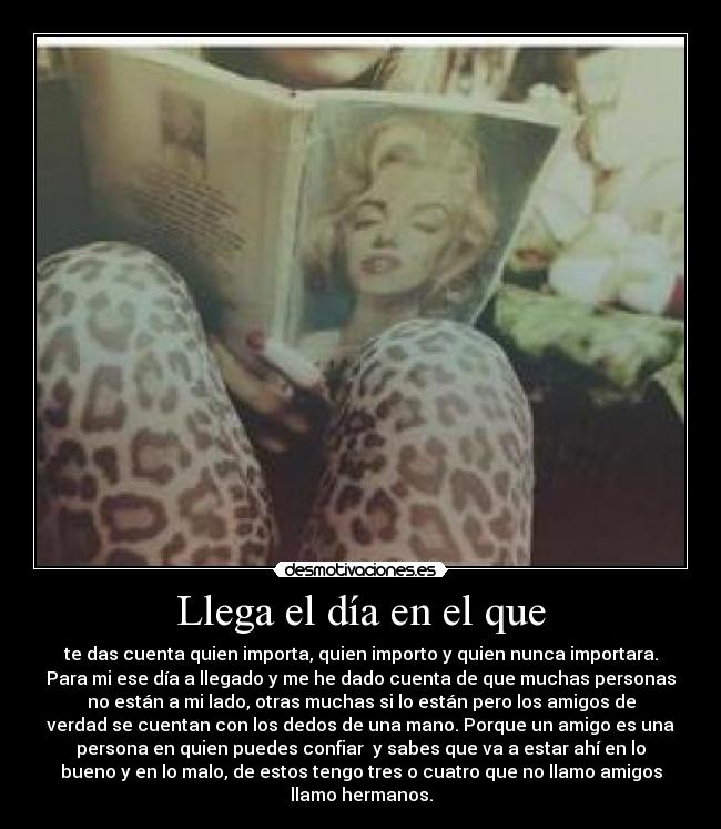 Llega el día en el que - te das cuenta quien importa, quien importo y quien nunca importara.
Para mi ese día a llegado y me he dado cuenta de que muchas personas
no están a mi lado, otras muchas si lo están pero los amigos de
verdad se cuentan con los dedos de una mano. Porque un amigo es una
persona en quien puedes confiar y sabes que va a estar ahí en lo
bueno y en lo malo, de estos tengo tres o cuatro que no llamo amigos
llamo hermanos.