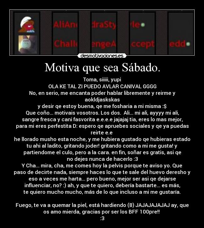 Motiva que sea Sábado. - Toma, siiiii, yupi
OLA KE TAL ZI PUEDO AVLAR CANIVAL GGGG
No, en serio, me encanta poder hablar libremente y reirme y
aokldjaskskas
y desir qe estoy buena, qe me fosharia a mi misma :$
Que coño... motivais vosotros. Los dos.  Ali... mi ali, ayyyy mi ali,
sangre fresca y cani fasvorita e.e.e.e jajajaj tia, eres lo mas mejor,
para mi eres perfestita D: espero qe apruebes sociales y qe ya puedas
reirte e.e 
he llorado musho esta noche, y me hubiera gustado qe hubieras estado
tu ahi al ladito, gritando joder! gritando como a mi me gusta! y
partiendome el culo, pero a la cara. en fin, soñar es gratis, asi qe
no dejes nunca de hacerlo :3
Y Cha... mira, cha, me comes hoy la pelvis porque te aviso yo. Que
paso de decirte nada, siempre haces lo que te sale del huevo deresho y
eso a veces me harta... pero bueno, mejor ser asi qe dejarse
influenciar, no? :) ah, y que te quiero, debería bastarte... es más,
te quiero mucho mucho, más de lo que incluso a mi me gustaría.

Fuego, te va a quemar la piel, está hardiendo (8) JAJAJAJAJAJ ay, que
os amo mierda, gracias por ser los BFF 100pre!! 
:3