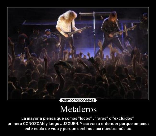 Metaleros - La mayoría piensa que somos locos , raros o excluidos 
 primero CONOZCAN y luego JUZGUEN. Y asi van a entender porque amamos
este estilo de vida y porque sentimos asi nuestra música.
