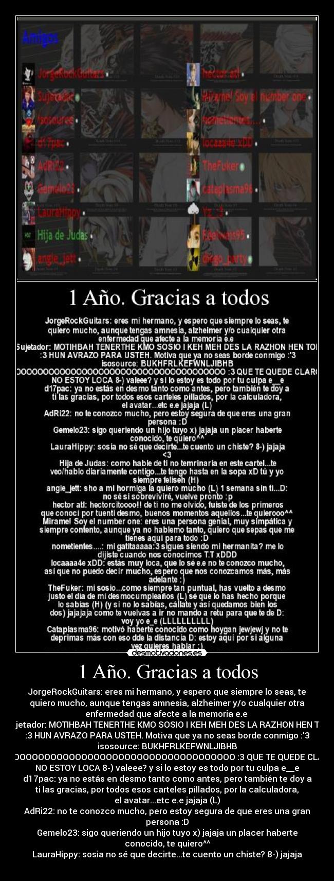 1 Año. Gracias a todos - JorgeRockGuitars: eres mi hermano, y espero que siempre lo seas, te
quiero mucho, aunque tengas amnesia, alzheimer y/o cualquier otra
enfermedad que afecte a la memoria e.e 
Sujetador: MOTIHBAH TENERTHE KMO SOSIO I KEH MEH DES LA RAZHON HEN TOH
:3 HUN AVRAZO PARA USTEH. Motiva que ya no seas borde conmigo :3
isosource: BUKHFRLKEFWNLJIBHB
ISOOOOOOOOOOOOOOOOOOOOOOOOOOOOOOOOOOOOOOOO :3 QUE TE QUEDE CLARO QUE
NO ESTOY LOCA 8-) valeee? y si lo estoy es todo por tu culpa e__e
d17pac: ya no estás en desmo tanto como antes, pero también te doy a
ti las gracias, por todos esos carteles pillados, por la calculadora,
el avatar...etc e.e jajaja (L)
AdRi22: no te conozco mucho, pero estoy segura de que eres una gran
persona :D
Gemelo23: sigo queriendo un hijo tuyo x) jajaja un placer haberte
conocido, te quiero^^
LauraHippy: sosia no sé que decirte...te cuento un chiste? 8-) jajaja
