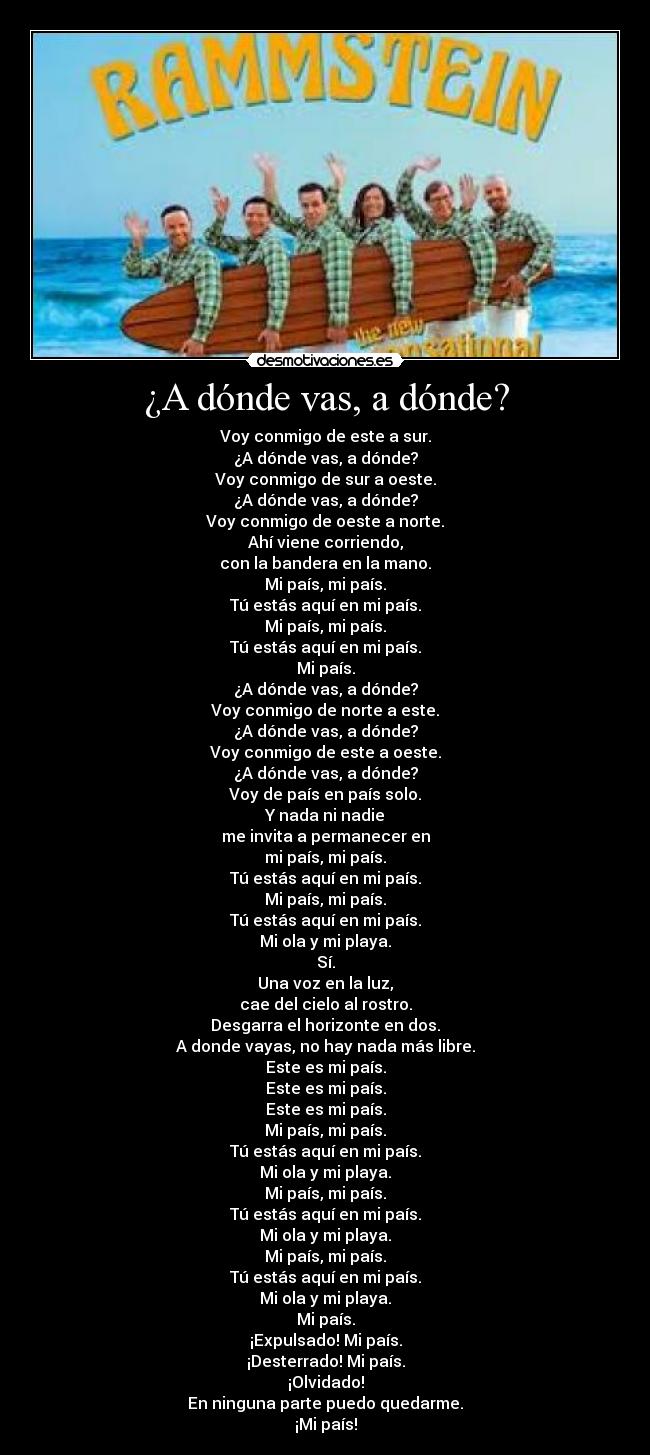 ¿A dónde vas, a dónde? - Voy conmigo de este a sur.
¿A dónde vas, a dónde?
Voy conmigo de sur a oeste.
¿A dónde vas, a dónde?
Voy conmigo de oeste a norte.
Ahí viene corriendo,
con la bandera en la mano.
Mi país, mi país.
Tú estás aquí en mi país.
Mi país, mi país.
Tú estás aquí en mi país.
Mi país.
¿A dónde vas, a dónde?
Voy conmigo de norte a este.
¿A dónde vas, a dónde?
Voy conmigo de este a oeste.
¿A dónde vas, a dónde?
Voy de país en país solo.
Y nada ni nadie
me invita a permanecer en
mi país, mi país.
Tú estás aquí en mi país.
Mi país, mi país.
Tú estás aquí en mi país.
Mi ola y mi playa.
Sí.
Una voz en la luz,
cae del cielo al rostro.
Desgarra el horizonte en dos.
A donde vayas, no hay nada más libre.
Este es mi país.
Este es mi país.
Este es mi país.
Mi país, mi país.
Tú estás aquí en mi país.
Mi ola y mi playa.
Mi país, mi país.
Tú estás aquí en mi país.
Mi ola y mi playa.
Mi país, mi país.
Tú estás aquí en mi país.
Mi ola y mi playa.
Mi país.
¡Expulsado! Mi país.
¡Desterrado! Mi país.
¡Olvidado!
En ninguna parte puedo quedarme.
¡Mi país!