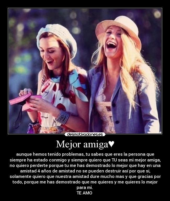 Mejor amiga♥ - aunque hemos tenido problemas, tu sabes que eres la persona que
siempre ha estado conmigo y siempre quiero que TU seas mi mejor amiga,
no quiero perderte porque tu me has demostrado lo mejor que hay en una
amistad 4 años de amistad no se pueden destruir así por que si,
solamente quiero que nuestra amistad dure mucho mas y que gracias por
todo, porque me has demostrado que me quieres y me quieres lo mejor
para mi.
TE AMO ♥