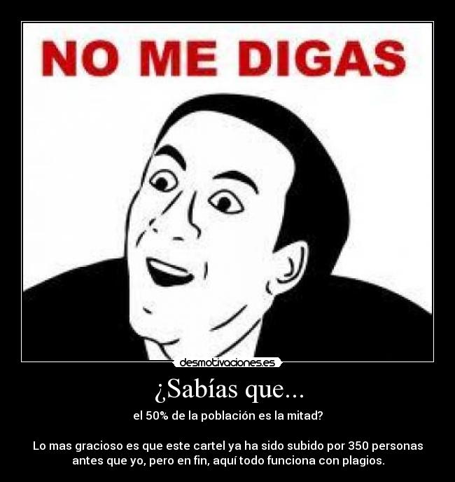 ¿Sabías que... - el 50% de la población es la mitad?
Lo mas gracioso es que este cartel ya ha sido subido por 350 personas
antes que yo, pero en fin, aquí todo funciona con plagios.