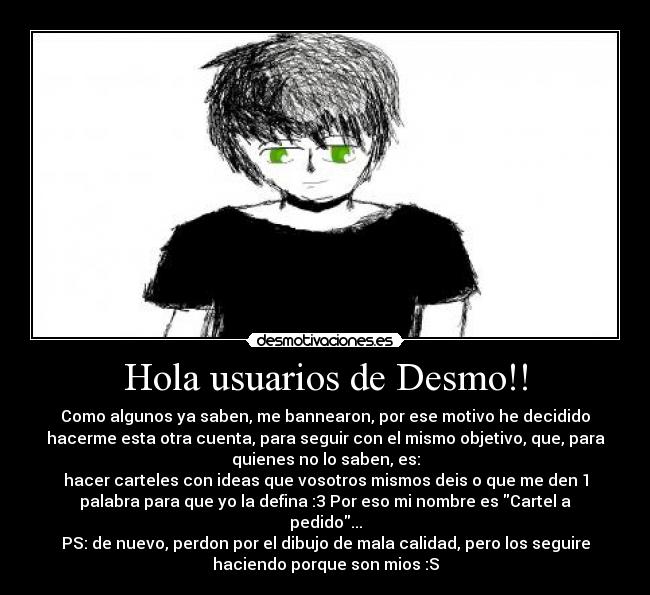Hola usuarios de Desmo!! - Como algunos ya saben, me bannearon, por ese motivo he decidido
hacerme esta otra cuenta, para seguir con el mismo objetivo, que, para
quienes no lo saben, es:
hacer carteles con ideas que vosotros mismos deis o que me den 1
palabra para que yo la defina :3 Por eso mi nombre es Cartel a
pedido...
PS: de nuevo, perdon por el dibujo de mala calidad, pero los seguire
haciendo porque son mios :S