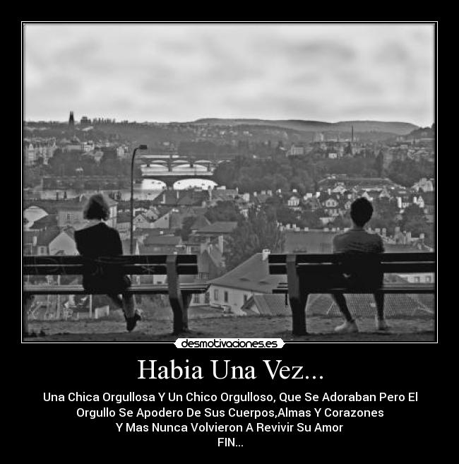 Habia Una Vez... - Una Chica Orgullosa Y Un Chico Orgulloso, Que Se Adoraban Pero El
Orgullo Se Apodero De Sus Cuerpos,Almas Y Corazones
Y Mas Nunca Volvieron A Revivir Su Amor
FIN...