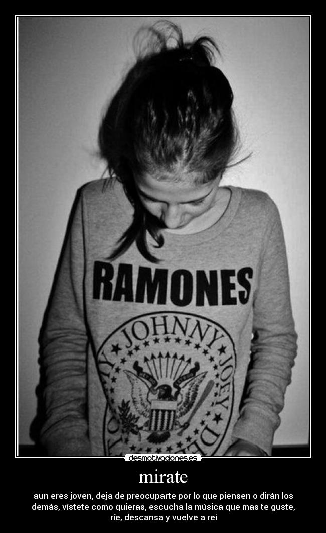 mirate - aun eres joven, deja de preocuparte por lo que piensen o dirán los
demás, vístete como quieras, escucha la música que mas te guste,
ríe, descansa y vuelve a rei