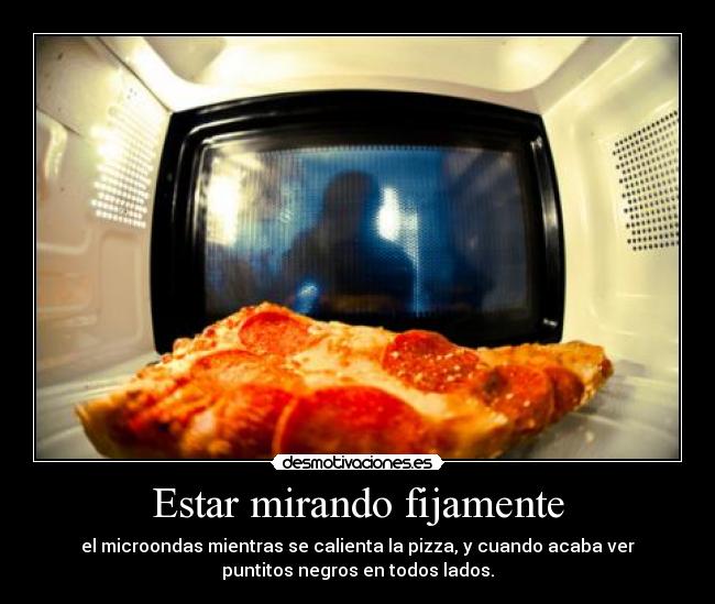 Estar mirando fijamente - el microondas mientras se calienta la pizza, y cuando acaba ver
puntitos negros en todos lados.