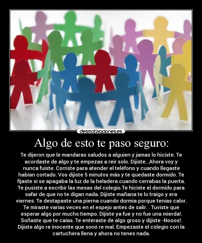 Algo de esto te paso seguro: - Te dijeron que le mandaras saludos a alguien y jamas lo hiciste. Te
acordaste de algo y te empezas a reir solo. Dijiste...Ahora voy y
nunca fuiste. Corriste para atender el teléfono y cuando llegaste
habían cortado. Vos dijiste 5 minutos más y te quedaste dormido. Te
fijaste si se apagaba la luz de la heladera cuando cerrabas la puerta.
Te pusiste a escribir las mesas del colegio.Te hiciste el dormido para
safar de que no te digan nada. Dijiste mañana te lo traigo y era
viernes. Te destapaste una pierna cuando dormia porque tenias calor.
Te miraste varias veces en el espejo antes de salir. . Tuviste que
esperar algo por mucho tiempo. Dijiste ya fue y no fue una mierda!.
Soñaste que te caías. Te enteraste de algo groso y dijiste -Noooo!.
Dijiste algo re inocente que sonó re mal. Empezaste el colegio con la
cartuchera llena y ahora no tenes nada.