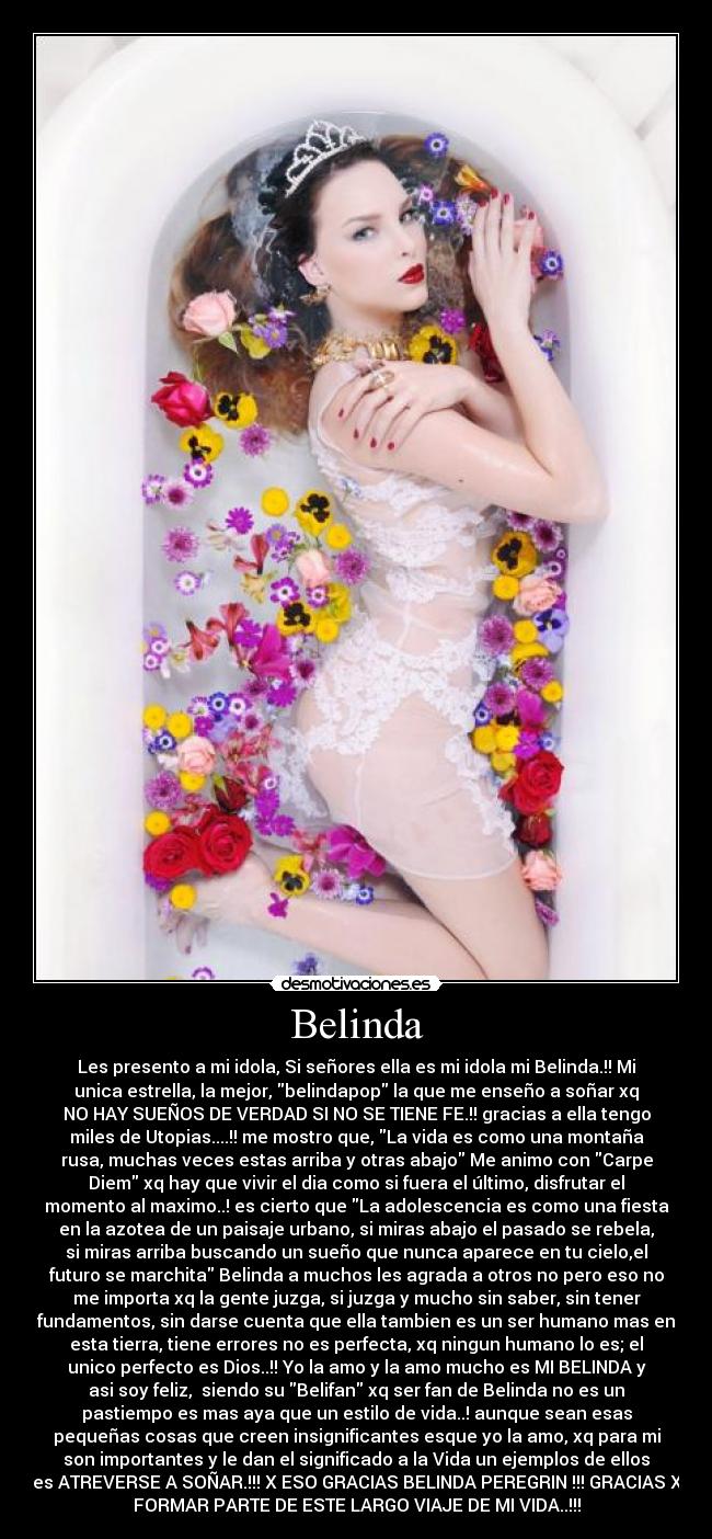 Belinda - Les presento a mi idola, Si señores ella es mi idola mi Belinda.!! Mi
unica estrella, la mejor, belindapop la que me enseño a soñar xq
NO HAY SUEÑOS DE VERDAD SI NO SE TIENE FE.!! gracias a ella tengo
miles de Utopias....!! me mostro que, La vida es como una montaña
rusa, muchas veces estas arriba y otras abajo Me animo con Carpe
Diem xq hay que vivir el dia como si fuera el último, disfrutar el
momento al maximo..! es cierto que La adolescencia es como una fiesta
en la azotea de un paisaje urbano, si miras abajo el pasado se rebela,
si miras arriba buscando un sueño que nunca aparece en tu cielo,el
futuro se marchita Belinda a muchos les agrada a otros no pero eso no
me importa xq la gente juzga, si juzga y mucho sin saber, sin tener
fundamentos, sin darse cuenta que ella tambien es un ser humano mas en
esta tierra, tiene errores no es perfecta, xq ningun humano lo es; el
unico perfecto es Dios..!! Yo la amo y la amo mucho es MI BELINDA y
asi soy feliz, siendo su Belifan xq ser fan de Belinda no es un
pastiempo es mas aya que un estilo de vida..! aunque sean esas
pequeñas cosas que creen insignificantes esque yo la amo, xq para mi
son importantes y le dan el significado a la Vida un ejemplos de ellos
es ATREVERSE A SOÑAR.!!! X ESO GRACIAS BELINDA PEREGRIN !!! GRACIAS X
FORMAR PARTE DE ESTE LARGO VIAJE DE MI VIDA..!!!