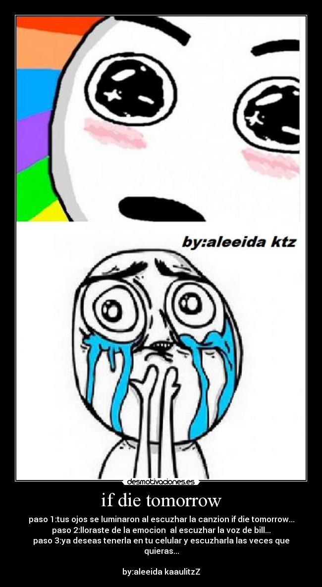 if die tomorrow - paso 1:tus ojos se luminaron al escuzhar la canzion if die tomorrow...
paso 2:lloraste de la emocion al escuzhar la voz de bill...
paso 3:ya deseas tenerla en tu celular y escuzharla las veces que quieras...
by:aleeida kaaulitzZ
