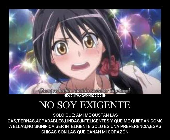 NO SOY EXIGENTE - SOLO QUE: AMI ME GUSTAN LAS
CHICAS,TIERNAS,AGRADABLES,LINDAS,INTELIGENTES Y QUE ME QUIERAN COMO YO
A ELLAS,NO SIGNIFICA SER INTELIGENTE SOLO ES UNA PREFERENCIA,ESAS
CHICAS SON LAS QUE GANAN MI CORAZÓN.