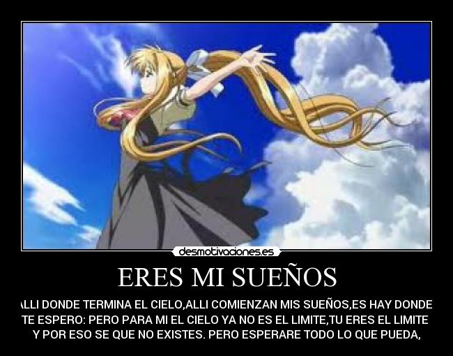 ERES MI SUEÑOS - ALLI DONDE TERMINA EL CIELO,ALLI COMIENZAN MIS SUEÑOS,ES HAY DONDE  
TE ESPERO: PERO PARA MI EL CIELO YA NO ES EL LIMITE,TU ERES EL LIMITE 
Y POR ESO SE QUE NO EXISTES. PERO ESPERARE TODO LO QUE PUEDA,