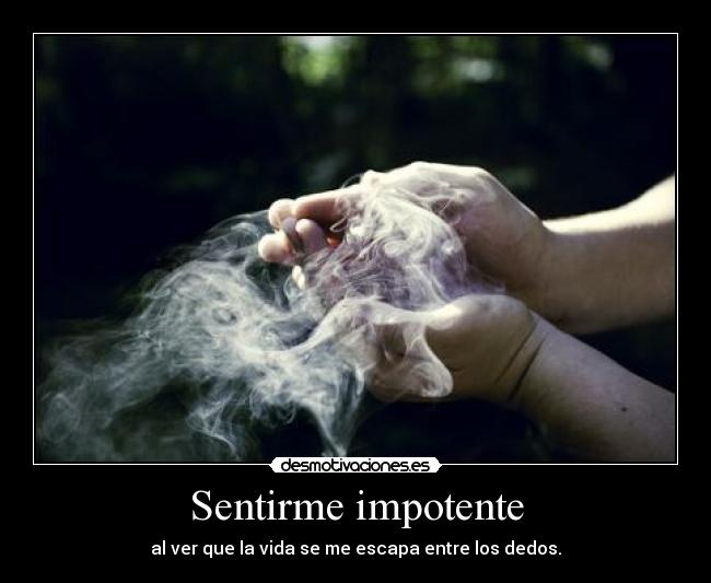 Sentirme impotente - al ver que la vida se me escapa entre los dedos.