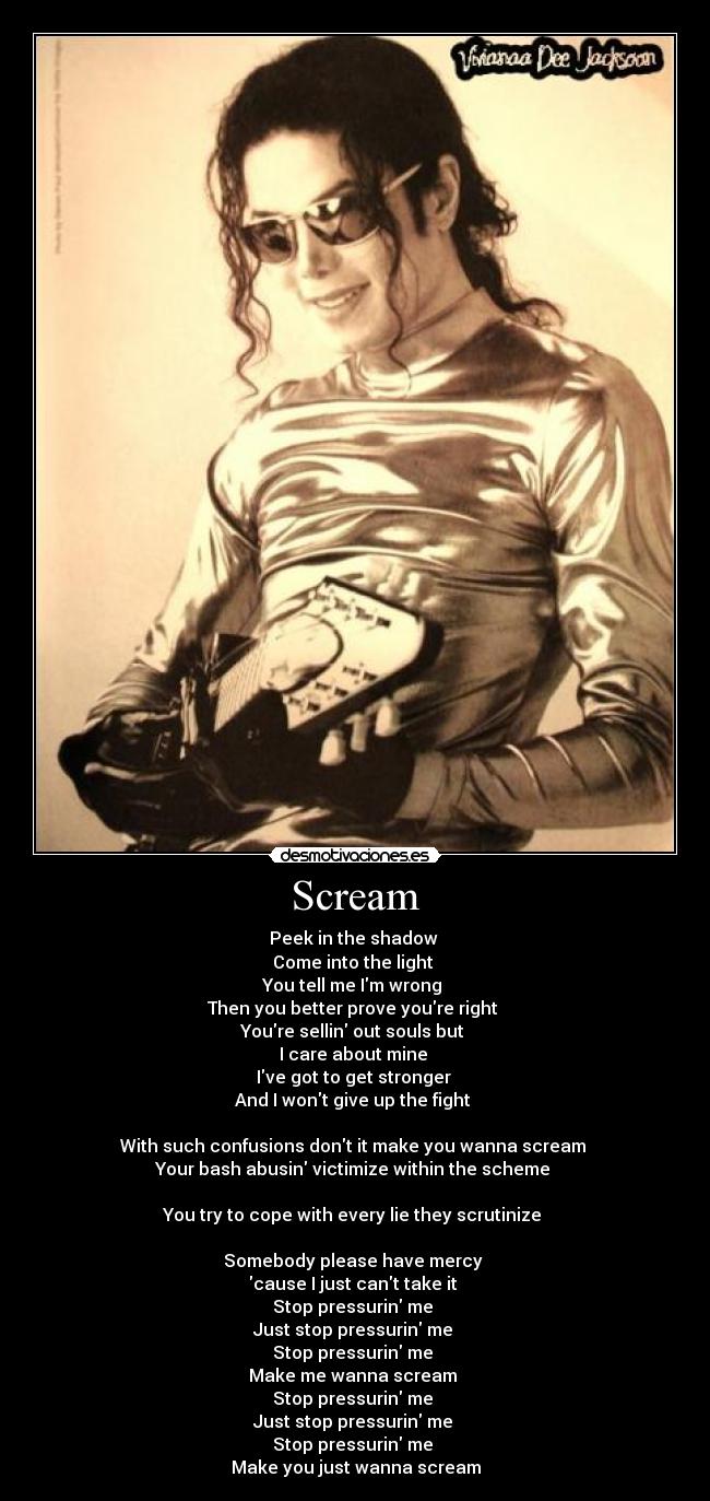 Scream - Peek in the shadow
Come into the light
You tell me Im wrong
Then you better prove youre right
Youre sellin out souls but
I care about mine
Ive got to get stronger
And I wont give up the fight
With such confusions dont it make you wanna scream
Your bash abusin victimize within the scheme
You try to cope with every lie they scrutinize
Somebody please have mercy
cause I just cant take it
Stop pressurin me
Just stop pressurin me
Stop pressurin me
Make me wanna scream
Stop pressurin me
Just stop pressurin me
Stop pressurin me
Make you just wanna scream
