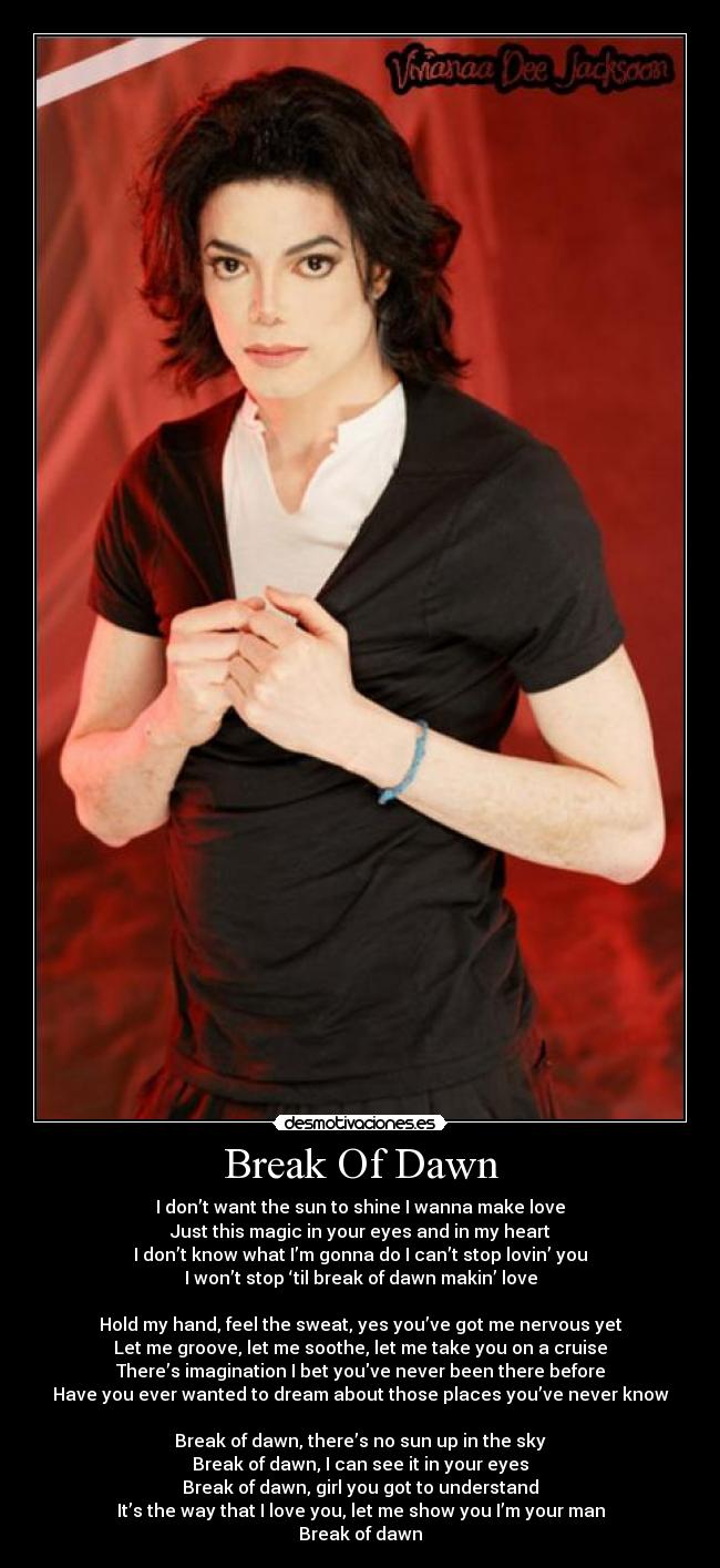 Break Of Dawn - I don’t want the sun to shine I wanna make love
Just this magic in your eyes and in my heart
I don’t know what I’m gonna do I can’t stop lovin’ you
I won’t stop ‘til break of dawn makin’ love
Hold my hand, feel the sweat, yes you’ve got me nervous yet
Let me groove, let me soothe, let me take you on a cruise
There’s imagination I bet youve never been there before
Have you ever wanted to dream about those places you’ve never know
Break of dawn, there’s no sun up in the sky
Break of dawn, I can see it in your eyes
Break of dawn, girl you got to understand
It’s the way that I love you, let me show you I’m your man
Break of dawn