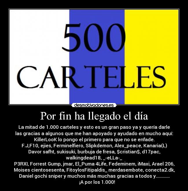 Por fin ha llegado el día - La mitad de 1.000 carteles y esto es un gran paso ya y quería darle
las gracias a algunos que me han apoyado y ayudado en mucho aquí:
KillerLooK lo pongo el primero para que no se enfade.
F.J,F10, ejies, Ferminelfiero, Slipkdemon, Alex_peace, Kanaria(L)
Davor safht, sukisuki, burbuja de fresa, $cristian$, d17pac,
walkingdead18, _-eLLa-_
P3RXI, Forrest Gump, jmar, El_Puma 4Life, Fedeminem, iMaxi, Arael 206,
Moises cientosesenta, FitoylosFitipaldis_ merdasembote, conecta2.dk,
Daniel gochi sniper y muchos más muchas gracias a todos y............
¡A por los 1.000!