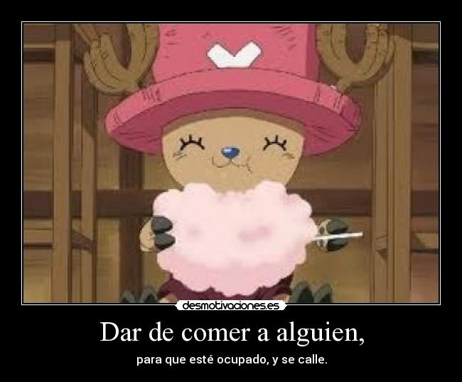 Dar de comer a alguien, - para que esté ocupado, y se calle.