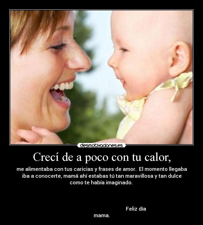 Crecí de a poco con tu calor, - me alimentaba con tus caricias y frases de amor. El momento llegaba
iba a conocerte, mamá ahí estabas tú tan maravillosa y tan dulce
como te había imaginado.
Feliz día
mama.